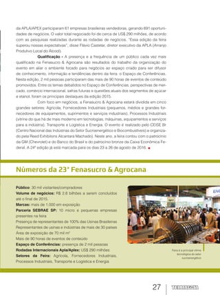27
Números da 23ª Fenasucro & Agrocana
Público: 30 mil visitantes/compradores
Volume de negócios: R$ 2.8 bilhões a serem concluídos
até o final de 2015.
Marcas: mais de 1.000 em exposição
Parceria SEBRAE SP: 10 micro e pequenas empresas
presentes na feira
Presença de representantes de 100% das Usinas Brasileiras
Representantes de usinas e indústrias de mais de 30 países
Área de exposição de 70 mil m²
Mais de 90 horas de eventos de conteúdo
Espaço de Conferências: presença de 2 mil pessoas
Rodadas Internacionais Apla/Aplex: US$ 290 milhões
Setores da Feira: Agrícola, Fornecedores Industriais,
Processos Industriais, Transporte e Logística e Energia
Feira é a principal vitrine
tecnológica do setor
sucroenergético
da APLA/APEX participaram 61 empresas brasileiras vendedoras, gerando 691 oportuni-
dades de negócios. O valor total negociado foi de cerca de US$ 290 milhões, de acordo
com as pesquisas realizadas durante as rodadas de negócios. “Essa edição da feira
superou nossas expectativas”, disse Flávio Castelar, diretor executivo da APLA (Arranjo
Produtivo Local do Álcool).
Qualiﬁcação - A presença e a frequência de um público cada vez mais
qualificado na Fenasucro & Agrocana são resultados do trabalho da organização do
evento em aliar o ambiente focado para negócios ao espaço criado para ser difusor
de conhecimento, informação e tendências dentro da feira: o Espaço de Conferências.
Nesta edição, 2 mil pessoas participaram das mais de 90 horas de eventos de conteúdo
promovidos. Entre os temas debatidos no Espaço de Conferências, perspectivas de mer-
cado, comércio internacional, safras futuras e questões atuais dos segmentos de açúcar
e etanol, foram os principais destaques da edição 2015.
Com foco em negócios, a Fenasucro & Agrocana estará dividida em cinco
grandes setores: Agrícola, Fornecedores Industriais (pequenos, médios e grandes for-
necedores de equipamentos, suprimentos e serviços industriais), Processos Industriais
(vitrine do que há de mais moderno em tecnologias, máquinas, equipamentos e serviços
para a indústria), Transporte e Logística e Energia. O evento é realizado pelo CEISE Br
(Centro Nacional das Indústrias do Setor Sucroenergético e Biocombustíveis) e organiza-
do pela Reed Exhibitons Alcantara Machado). Neste ano, a feira contou com o patrocínio
da GM (Chevrolet) e do Banco do Brasil e do patrocínio bronze da Caixa Econômica Fe-
deral. A 24ª edição já está marcada para os dias 23 a 26 de agosto de 2016.
 