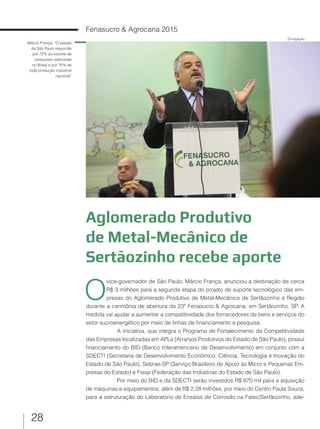 28
Fenasucro & Agrocana 2015
Aglomerado Produtivo
de Metal-Mecânico de
Sertãozinho recebe aporte
Márcio França: “O estado
de São Paulo responde
por 72% do volume de
pesquisas realizadas
no Brasil e por 75% de
toda produção industrial
nacional”
O
vice-governador de São Paulo, Márcio França, anunciou a destinação de cerca
R$ 3 milhões para a segunda etapa do projeto de suporte tecnológico das em-
presas do Aglomerado Produtivo de Metal-Mecânico de Sertãozinho e Região
durante a cerimônia de abertura da 23ª Fenasucro & Agrocana, em Sertãozinho, SP. A
medida vai ajudar a aumentar a competitividade dos fornecedores de bens e serviços do
setor sucroenergético por meio de linhas de financiamento e pesquisa.
A iniciativa, que integra o Programa de Fortalecimento da Competitividade
das Empresas localizadas em APLs (Arranjos Produtivos do Estado de São Paulo), possui
financiamento do BID (Banco Interamericano de Desenvolvimento) em conjunto com a
SDECTI (Secretaria de Desenvolvimento Econômico, Ciência, Tecnologia e Inovação do
Estado de São Paulo), Sebrae-SP (Serviço Brasileiro de Apoio às Micro e Pequenas Em-
presas do Estado) e Fiesp (Federação das Indústrias do Estado de São Paulo).
Por meio do BID e da SDECTI serão investidos R$ 870 mil para a aquisição
de máquinas e equipamentos, além de R$ 2,28 milhões, por meio do Centro Paula Souza,
para a estruturação do Laboratório de Ensaios de Corrosão na Fatec/Sertãozinho, ade-
Divulgação
 