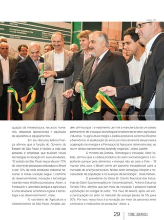 29
quação da infraestrutura, recursos huma-
nos, despesas operacionais e aquisição
de aparelhos e equipamentos.
Em seu discurso, Márcio Fran-
ça afirmou que a função do Governo do
Estado de São Paulo é facilitar a vida das
pessoas e empresas que buscam novas
tecnologias e inovação em suas atividades.
“O estado de São Paulo responde por 72%
do volume de pesquisas realizadas no Brasil
e por 75% de toda produção industrial na-
cional. A nossa vocação segue o caminho
do desenvolvimento, inovação e tecnologia
visando maior eficiência produtiva. Assim, a
Fenasucro é um marco porque a agricultura
é uma atividade econômica ligada à tecno-
logia e ao desenvolvimento”, disse.
O secretário de Agricultura e
Abastecimento de São Paulo, Arnaldo Jar-
dim, afirmou que o investimento permite a manutenção de um centro
permanente de inovação tecnológica fortalecendo o setor agrícola e
industrial. “A agricultura integra a cadeia produtiva de forma eficiente
e harmônica. A atualização do setor por meio do retrofit alavancará a
cogeração de energia e a Fenasucro & Agrocana demonstra isso ao
reunir tantos representantes fazendo negócios”, disse Jardim.
O ministro da Ciência, Tecnologia e Inovação, Aldo Re-
belo, afirmou que a cadeia produtiva do setor sucroenergético é im-
portante porque gera alimentos e energia não só para o País - “O
mundo olha para o Brasil como um parceiro insubstituível para o
mercado de energia renovável. Nosso setor consegue integrar a ne-
cessidade da população e os avanços da tecnologia”, disse Rebelo.
O presidente do Ceise Br (Centro Nacional das Indús-
trias do Setor Sucroenergético e Biocombustíveis), Antonio Eduardo
Tonielo Filho, afirmou que por meio da inovação é possível triplicar
a produção de energia do setor. “Por meio do retrofit, após um ano,
a participação do setor no mercado de energia passa de 5% para
20%. Por isso, nosso foco é a inovação por meio de parcerias entre
a indústria e instituições de pesquisa”, disse.
Abertura oficial da Fenasucro & Agrocana 2015
Arquivo T&C
 