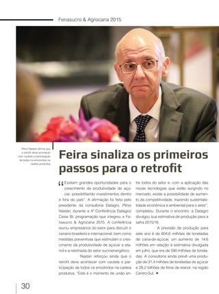 30
Fenasucro & Agrocana 2015
Feira sinaliza os primeiros
passos para o retrofit
Plínio Nastari afirma que
o retrofit deve acontecer
com cautela e participação
de todos os envolvidos na
cadeia produtiva
“
Existem grandes oportunidades para o
crescimento da produtividade do açú-
car, possibilitando investimentos dentro
e fora do país”. A afirmação foi feita pelo
presidente da consultoria Datagro, Plínio
Nastari, durante a 4ª Conferência Datagro/
Ceise Br, programação que integrou a Fe-
nasucro & Agrocana 2015. A conferência
reuniu empresários do setor para discutir o
cenário brasileiro e internacional, bem como
medidas preventivas que estimulam o cres-
cimento da produtividade de açúcar e eta-
nol e a retomada do setor sucroenergético.
Nastari reforçou ainda que o
retrofit deve acontecer com cautela e par-
ticipação de todos os envolvidos na cadeia
produtiva. “Este é o momento de união en-
tre todos do setor e, com a aplicação das
novas tecnologias que estão surgindo no
mercado, existe a possibilidade de aumen-
to da competitividade, trazendo sustentabi-
lidade econômica e ambiental para o setor”,
completou. Durante o encontro, a Datagro
divulgou sua estimativa de produção para a
safra 2015/16.
A previsão de produção para
este ano é de 604,6 milhões de toneladas
de cana-de-açúcar, um aumento de 14,6
milhões em relação à estimativa divulgada
em julho, que era de 590 milhões de tonela-
das. A consultoria ainda prevê uma produ-
ção de 31,4 milhões de toneladas de açúcar
e 28,2 bilhões de litros de etanol, na região
Centro-Sul.
 