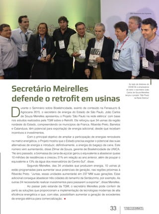 33
Secretário Meirelles
defende o retrofit em usinas
D
urante o Seminário sobre Bioeletricidade, evento de conteúdo na Fenasucro &
Agrocana 2015, o secretário de energia do Estado de São Paulo, João Carlos
de Souza Meirelles apresentou o Projeto ‘São Paulo na rede elétrica’ com base
nos estudos realizados pela TGM sobre o Retrofit. Ele reforçou que 34 usinas da região
nordeste do Estado, compreendendo os municípios de Franca, Ribeirão Preto, Barretos
e Catanduva, têm potencial para exportação de energia adicional, desde que recebam
incentivos e investimentos.
Com o principal objetivo de ampliar a participação de energias renováveis
na matriz energética, o Projeto mostra que o Estado precisa esgotar o potencial das suas
alternativas de energia e introduzir, definitivamente, a energia do bagaço da cana. Este
número vem aumentando, disse Zilmar de Souza, gerente de Bioeletricidade da UNICA.
“No ano passado, a biomassa da cana-de-açúcar gerou o equivalente a abastecer quase
10 milhões de residências e cresceu 21% em relação ao ano anterior, além de poupar o
equivalente a 13% da água dos reservatórios do Centro-Sul”, disse.
Segundo Meirelles, das 34 unidades que produzem energia, 10 usinas já
estão programadas para aumentar seus potenciais de geração, nas regiões próximas à
Ribeirão Preto. “Juntas, essas unidades aumentarão em 237 MW suas gerações. Esse
adicional consegue abastecer três cidades do tamanho de Sertãozinho, por exemplo. As
outras 24 necessitarão realizar investimentos para passarem a exportar”, disse Meirelles.
Ao passar pelo estande da TGM, o secretário Meirelles pode conferir de
perto as soluções que proporcionam a implementação de tecnologias modernas de alta
eficiência energética e que, com elas, possibilitam aumentar a geração de excedentes
de energia elétrica para comercialização.
Ao lado de diretores do
CEISE Br e empresários
do setor, o secretário João
Carlos de Souza Meirelles
lançou o projeto “São Paulo
na Rede Elétrica”
JSM Assessoria de Imprensa
 