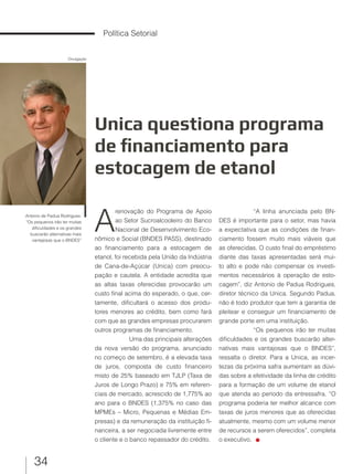 34
Política Setorial
Unica questiona programa
de financiamento para
estocagem de etanol
Antonio de Padua Rodrigues:
“Os pequenos irão ter muitas
dificuldades e os grandes
buscarão alternativas mais
vantajosas que o BNDES”
A
renovação do Programa de Apoio
ao Setor Sucroalcooleiro do Banco
Nacional de Desenvolvimento Eco-
nômico e Social (BNDES PASS), destinado
ao financiamento para a estocagem de
etanol, foi recebida pela União da Indústria
de Cana-de-Açúcar (Unica) com preocu-
pação e cautela. A entidade acredita que
as altas taxas oferecidas provocarão um
custo final acima do esperado, o que, cer-
tamente, dificultará o acesso dos produ-
tores menores ao crédito, bem como fará
com que as grandes empresas procurarem
outros programas de financiamento.
Uma das principais alterações
da nova versão do programa, anunciado
no começo de setembro, é a elevada taxa
de juros, composta de custo financeiro
misto de 25% baseado em TJLP (Taxa de
Juros de Longo Prazo) e 75% em referen-
ciais de mercado, acrescido de 1,775% ao
ano para o BNDES (1,375% no caso das
MPMEs – Micro, Pequenas e Médias Em-
presas) e da remuneração da instituição fi-
nanceira, a ser negociada livremente entre
o cliente e o banco repassador do crédito.
“A linha anunciada pelo BN-
DES é importante para o setor, mas havia
a expectativa que as condições de finan-
ciamento fossem muito mais viáveis que
as oferecidas. O custo final do empréstimo
diante das taxas apresentadas será mui-
to alto e pode não compensar os investi-
mentos necessários à operação de esto-
cagem”, diz Antonio de Padua Rodrigues,
diretor técnico da Unica. Segundo Padua,
não é todo produtor que tem a garantia de
pleitear e conseguir um financiamento de
grande porte em uma instituição.
“Os pequenos irão ter muitas
dificuldades e os grandes buscarão alter-
nativas mais vantajosas que o BNDES”,
ressalta o diretor. Para a Unica, as incer-
tezas da próxima safra aumentam as dúvi-
das sobre a efetividade da linha de crédito
para a formação de um volume de etanol
que atenda ao período da entressafra. “O
programa poderia ter melhor alcance com
taxas de juros menores que as oferecidas
atualmente, mesmo com um volume menor
de recursos a serem oferecidos”, completa
o executivo.
Divulgação
 