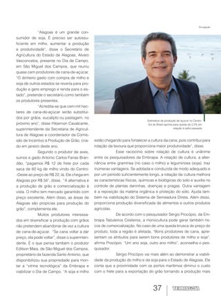 37
“Alagoas é um grande con-
sumidor de soja. É preciso ser autossu-
ficiente em milho, aumentar a produção
e produtividade”, disse o Secretário de
Agricultura do Estado de Alagoas, Alvaro
Vasconcelos, presente no Dia de Campo,
em São Miguel dos Campos, que reuniu
quase cem produtores de cana-de-açúcar.
“O dinheiro gasto com compra de milho e
soja de outros estados se reverta para pro-
dução e gere emprego e renda para o es-
tado”, pretende o secretário como também
os produtores presentes.
“Acredita-se que cem mil hec-
tares de cana-de-açúcar serão substituí-
dos por grãos, eucalipto ou pastagem, no
próximo ano”, disse Hibernon Cavalcante,
superintendente da Secretaria de Agricul-
tura de Alagoas e coordenador da Comis-
são de Incentivo à Produção de Grão, cria-
do em janeiro deste ano.
Segundo o produtor de aves,
suínos e gado Antonio Carlos Farias Bran-
dão, “pagamos R$ 12 de frete por cada
saca de 60 kg de milho vindo do Centro-
-Oeste ao preço de R$ 22, lá. Ele chega em
Alagoas por R$ 34”, disse. “A alternativa é
a produção de grão e comercialização à
vista. O milho tem mercado garantido com
preço excelente. Além disso, as áreas de
Alagoas são propícias para produção do
grão”, complementa ele.
Muitos produtores interessa-
dos em diversificar a produção com grãos
não pretendem abandonar de vez a cultura
de cana-de-açúcar. “Se cana voltar a dar
preço, ela pode voltar”, disse o superinten-
dente. É o que pensa também o produtor
Edilson Maia, de São Miguel dos Campos,
proprietário da fazenda Santo Antonio, que
disponibilizou sua propriedade para mon-
tar a “vitrine tecnológica” da Embrapa e
viabilizar o Dia de Campo. “A soja e milho
estão chegando para fortalecer a cultura da cana, pois contribui para
rotação da lavoura que proporciona maior produtividade”, disse.
Esse raciocínio sobre rotação de cultura é unânime
entre os pesquisadores da Embrapa. A rotação de cultura, a alter-
nância entre gramínea (no caso o milho) e leguminosa (soja), traz
inúmeras vantagens. Se adotada e conduzida de modo adequado e
por um período suficientemente longo, a rotação de cultura melhora
as características físicas, químicas e biológicas do solo e auxilia no
controle de plantas daninhas, doenças e pragas. Outra vantagem
é a reposição da matéria orgânica e proteção do solo. Ajuda tam-
bém na viabilização do Sistema de Semeadura Direta. Além disso,
proporciona produção diversificada de alimentos e outros produtos
agrícolas.
De acordo com o pesquisador Sérgio Procópio, da Em-
brapa Tabuleiros Costeiros, a monocultura pode gerar também ris-
cos de comercialização. No caso de uma queda brusca do preço do
produto, toda a região é afetada. “Bons produtores de cana, apre-
sentam os atributos para serem bons produtores de milho e soja”,
afirma Procópio. “Um ano soja, outro ano milho”, aconselha o pes-
quisador.
Sérgio Procópio vai mais além ao demonstrar a viabili-
dade da produção do milho e da soja para o Estado de Alagoas. Ele
conta que a proximidade com os portos marítimos diminui o custo
com o frete para a exportação do grão tornando a produção mais
Estimativa de produção de açúcar no Centro-
Sul do Brasil aponta para queda de 2,2% em
relação à safra passada
Divulgação
 