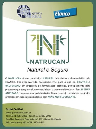 38
QUÍMICA REAL
www.quimicareal.com.br
Tel.: 55 31 3057-2000 - Fax.: 55 31 3057-2036
Rua Nair Pentagna Guimarães n° 762 - Bairro Heliópolis
Belo Horizonte / MG - CEP: 31741-545
O é um bactericida descoberto e desenvolvido pelaNATRUCAN NATURAL
E CONTROLELANCO. Foi desenvolvido exclusivamente para o uso no
BACTERIANO em processos de fermentação etanólica, principalmente para
processos que sangram e/ou comercializam o creme de leveduras. Tem EFETIVA
ATIVIDADE contra as principais bactérias Gram (+) e (-), produtora de ácidos
orgânicosemespecialoácidolá�co,com .AÇÃO ANTIFLOCULANTE
 