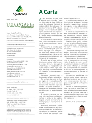 4
Edição: Equipe Terra & Cia
Editor Chefe e de Fotografia: Doca Pascoal
Reportagem: Marcela Servano, Paola Buzollo,
Marcela Fasarella e Doca Pascoal
Editor Gráfico: Jonatas Pereira I Creativo ArtWork
Contato: redacao@canamix.com.br
Outras publicações da Agrobrasil:
Guia Oficial de Compras
do Setor Sucroenergético
Revista CanaMix
Portal CanaMix
Publicidade:
Alexandre Richards (16) 98828 4185
alexandre@canamix.com.br
Fernando Masson (16) 98271 1119
fernando@canamix.com.br
Marcos Afonso (11) 94391 9292
marcos@canamix.com.br
Nilson Ferreira (16) 98109 0713
nilson@canamix.com.br
Plínio César (16) 98242 1177
plinio@canamix.com.br
Assinaturas: redacao@canamix.com.br
Grupo AgroBrasil
Av. Brasil, 2780 - 14075-030
Ribeirão Preto - SP
16 3446 3993 / 3446 7574
www.canamix.com.br
Para assinar, esclarescer dúvidas sobre sua
assinatura ou adquirir números atrasados:
SAC 16 3446 3993 e 3446 7574 -
2º a 6º feira, das 9h às 12h e das
13h30 às 18h.
Artigos assinados, mensagens publicitárias e o caderno
Marketing Rural refletem ponto de vista dos autores e não
expressam a opnião da revista. É permitida a reprodução
total ou parcial dos textos, desde que citada a fonte.
Diretor: Plínio César
A VOZ DO AGRONEGÓCIO
Plínio César
Diretor
Editorial
A Carta
ACarta à Nação, redigida e as-
sinada em agosto pela Ordem
dos Advogados do Brasil (OAB) Na-
cional, Confederação Nacional da
Indústria (CNI), Confederação Na-
cional do Transporte (CNT) e Confe-
deração Nacional de Saúde (CNS),
reproduz exatamente o que pensa o
grupo AgroBrasil, empresa que edi-
ta a revista Terra&Cia. Portanto cabe
aqui como editorial:
O Brasil se encontra numa crise
ética, política e econômica, que de-
manda ações imediatas para sua su-
peração.
Independente de posições parti-
dárias, a nação não pode parar nem
ter sua população e seu setor produ-
tivo penalizados por disputas ou por
dificuldades de condução de um pro-
cesso político que recoloque o país
no caminho do crescimento.
É preciso que as forças políticas,
de diversos matizes, trabalhem para
a correção de rumos da nação. É
uma tarefa que se inicia pelo Executi-
vo, a quem cabe o maior papel nessa
ação, mas exige o forte envolvimento
do Congresso, Judiciário e de toda a
sociedade.
Mudanças, respeitando-se a
Constituição, se fazem necessárias.
Por um lado, é preciso dar força
aos órgãos de investigação e ao Po-
der Judiciário para que, nos casos
de corrupção, inocentes sejam ab-
solvidos e culpados condenados. A
corrupção não pode seguir como um
empecilho para o desenvolvimento
do país.
É preciso implementar, de ma-
neira célere e efetiva, medidas para
melhorar o ambiente de negócios
do país, evitando o crescimento do
desemprego ou o prolongamento da
recessão.
Entre elas, destaca-se a neces-
sidade de ampliação da segurança
jurídica no país, com regras claras e
cumprimento de contratos e obriga-
ções, evitando que potenciais inves-
timentos sejam perdidos.
A nação também precisa ser des-
burocratizada, facilitando o processo
produtivo e garantindo um ambiente
de negócios em que o Estado deixe
de agir como um freio à expansão
econômica.
É preciso que seja realizado um
forte investimento em infraestrutura,
em parceria com a iniciativa privada
nacional e estrangeira, para retornar o
processo de crescimento econômico.
Deve-se, ainda, reduzir imediata-
mente o tamanho do Estado, assegu-
rando que o mérito e o profissionalis-
mo sejam os critérios na escolha dos
servidores.
Também não é mais possível pos-
tergar a reforma tributária, que deve
eliminar fontes de cumulatividade e
garantir direitos aos contribuintes.
Noutro campo, também deve-se
rever as regras de crescimento auto-
mático de gastos de modo a permitir
a sustentabilidade dos investimentos
em saúde, educação, e sem abdi-
car da necessidade de permanen-
te inclusão de novos segmentos da
sociedade brasileira no mercado de
consumo.
Esperamos a sensibilidade dos
políticos eleitos para a implementa-
ção de uma agenda que abra cami-
nhos para a superação das crises e
para a recuperação da confiança dos
brasileiros.
Por fim, as entidades signatárias,
com a publicação desta carta, for-
mam um fórum permanente de apre-
sentação de propostas para que a
sociedade civil tenha um papel ativo
na construção de um Brasil democrá-
tico e próspero.
Brasília, 19 de agosto de 2015.
 