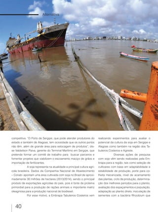 40
Alternativa
competitiva. “O Porto de Sergipe, que pode atender produtores do
estado e também de Alagoas, tem ociosidade que os outros portos
não têm, além de grande área para estocagem de produtos”, dis-
se Valdeilson Paiva, gerente do Terminal Marítimo em Sergipe, que
pretende formar um comitê de trabalho para buscar parceiros e
fomentar projetos que viabilizem o escoamento maciço de grãos e
importação de fertilizantes.
A soja representa na atualidade a principal cultura agrí-
cola brasileira. Dados da Companhia Nacional de Abastecimento
– Conab- apontam uma área cultivada com soja no Brasil de aproxi-
madamente 30 milhões de hectares (2013/2014), sendo o principal
produto de exportações agrícolas do país, pois é fonte de proteína
primordial para a produção de rações animais e importante matriz
oleaginosa para a produção nacional de biodiesel.
Por esse motivo, a Embrapa Tabuleiros Costeiros vem
realizando experimentos para avaliar o
potencial da cultura da soja em Sergipe e
Alagoas como também na região dos Ta-
buleiros Costeiros e Agreste.
Diversas ações de pesquisa
com soja vêm sendo realizadas pela Em-
brapa para a região, tais como seleção de
cultivares com base em adaptabilidade e
estabilidade de produção, porte para co-
lheita mecanizada, nível de acamamento
das plantas, ciclo de produção, determina-
ção dos melhores períodos para o plantio,
avaliação dos espaçamentos e população,
adaptação ao plantio direto, inoculação de
sementes com a bactéria Rhizobium que
 