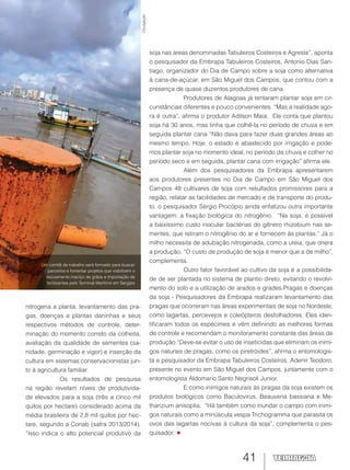 41
nitrogena a planta, levantamento das pra-
gas, doenças e plantas daninhas e seus
respectivos métodos de controle, deter-
minação do momento correto da colheita,
avaliação da qualidade de sementes (sa-
nidade, germinação e vigor) e inserção da
cultura em sistemas conservacionistas jun-
to à agricultura familiar.
Os resultados de pesquisa
na região revelam níveis de produtivida-
de elevados para a soja (três a cinco mil
quilos por hectare) considerado acima da
média brasileira de 2,8 mil quilos por hec-
tare, segundo a Conab (safra 2013/2014).
“Isso indica o alto potencial produtivo da
soja nas áreas denominadas Tabuleiros Costeiros e Agreste”, aponta
o pesquisador da Embrapa Tabuleiros Costeiros, Antonio Dias San-
tiago, organizador do Dia de Campo sobre a soja como alternativa
à cana-de-açúcar, em São Miguel dos Campos, que contou com a
presença de quase duzentos produtores de cana.
Produtores de Alagoas já tentaram plantar soja em cir-
cunstâncias diferentes e pouco convenientes. “Mas a realidade ago-
ra é outra”, afirma o produtor Adilson Maia. Ele conta que plantou
soja há 30 anos, mas tinha que colhê-la no período de chuva e em
seguida plantar cana “Não dava para fazer duas grandes áreas ao
mesmo tempo. Hoje, o estado é abastecido por irrigação e pode-
mos plantar soja no momento ideal, no período da chuva e colher no
período seco e em seguida, plantar cana com irrigação” afirma ele.
Além dos pesquisadores da Embrapa apresentarem
aos produtores presentes no Dia de Campo em São Miguel dos
Campos 48 cultivares de soja com resultados promissores para a
região, relatar as facilidades de mercado e de transporte do produ-
to, o pesquisador Sérgio Procópio ainda enfatizou outra importante
vantagem: a fixação biológica do nitrogênio. “Na soja, é possível
a baixíssimo custo inocular bactérias do gênero rhizobium nas se-
mentes, que retiram o nitrogênio do ar e fornecem às plantas.” Já o
milho necessita de adubação nitrogenada, como a ureia, que onera
a produção. “O custo de produção de soja é menor que a de milho”,
complementa.
Outro fator favorável ao cultivo da soja é a possibilida-
de de ser plantada no sistema de plantio direto, evitando o revolvi-
mento do solo e a utilização de arados e grades.Pragas e doenças
da soja - Pesquisadores da Embrapa realizaram levantamento das
pragas que ocorreram nas áreas experimentais de soja no Nordeste,
como lagartas, percevejos e coleópteros desfolhadores. Eles iden-
tificaram todos os espécimes e vêm definindo as melhores formas
de controle e recomendam o monitoramento constante das áreas de
produção.“Deve-se evitar o uso de inseticidas que eliminam os inimi-
gos naturais de pragas, como os piretróides”, afirma o entomologis-
ta e pesquisador da Embrapa Tabuleiros Costeiros, Adenir Teodoro,
presente no evento em São Miguel dos Campos, juntamente com o
entomologista Aldomario Santo Negrisoli Junior.
E como inimigos naturais às pragas da soja existem os
produtos biológicos como Baculovirus, Beauveria bassiana e Me-
tharizium anisoplia. “Há também como inundar o campo com inimi-
gos naturais como a minúscula vespa Trichogramma que parasita os
ovos das lagartas nocivas à cultura da soja”, complementa o pes-
quisador.
Um comitê de trabalho será formado para buscar
parceiros e fomentar projetos que viabilizem o
escoamento maciço de grãos e importação de
fertilizantes pelo Terminal Marítimo em Sergipe
Divulgação
 