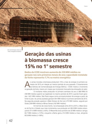 42
Bioenergia
Geração das usinas
à biomassa cresce
15% no 1º semestre
Uso de biomassa cresce na
matriz energética brasileira
Dados da CCEE mostram aumento de 239 MW médios na
geração nos seis primeiros meses do ano; capacidade instalada
da fonte representa 7,7% na matriz energética
A
s usinas movidas à biomassa produziram 15% a mais de energia no primeiro se-
mestre de 2015 em relação ao mesmo período do ano passado. O levantamento
da Câmara de Comercialização de Energia Elétrica – CCEE mostra o incremento
na geração da fonte, mesmo em meses que incorporam boa parte da entressafra do setor.
O montante médio produzido no primeiro semestre do ano (1.860 MW) foi
239 MW médios superior ao registrado no mesmo período de 2014, quando foram gera-
dos 1.621 MW médios. São Paulo segue como principal produtor de energia a partir da
fonte no país. As usinas paulistas geraram 841 MW médios no primeiro semestre de 2015.
Na segunda posição aparece o Mato Grosso do Sul com 272 MW médios, seguido por
Goiás (208 MW médios) e Minas Gerais (182 MW médios).
Em termos de crescimento, na comparação entre 2014 e 2015, o Mato Gros-
so do Sul foi o Estado que mais incrementou sua produção em 89,9 MW médios alcan-
çando 271,6 MW médios (+50%). O Maranhão teve aumento de 32 MW médios e atingiu
60,7 MW médios (+112%), enquanto a Bahia gerou 31,6 MW médios a mais, atingindo
60,8 MW médios (+108%).
Arquivo
 