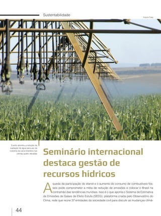 44
Sustentabilidade
Seminário internacional
destaca gestão de
recursos hídricos
Evento abordou a redução da
captação de água para uso da
indústria da cana brasileira nas
últimas quatro décadas
A
queda da participação do etanol e o aumento do consumo de combustíveis fós-
seis pode comprometer a meta de redução de emissões e colocar o Brasil na
contramão das tendências mundiais. Isso é o que aponta o Sistema de Estimativa
de Emissões de Gases de Efeito Estufa (SEEG), plataforma criada pelo Observatório do
Clima, rede que reúne 37 entidades da sociedade civil para discutir as mudanças climá-
Arquivo Faeg
 