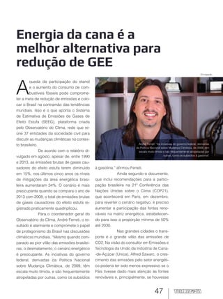 47
Energia da cana é a
melhor alternativa para
redução de GEE
André Ferreti: “As inciativas do governo federal, derivadas
da Política Nacional sobre Mudança Climática, de 2009, têm
escala muito tímida e são frequentemente atropeladas por
outras, como os subsídios à gasolina”
A
queda da participação do etanol
e o aumento do consumo de com-
bustíveis fósseis pode comprome-
ter a meta de redução de emissões e colo-
car o Brasil na contramão das tendências
mundiais. Isso é o que aponta o Sistema
de Estimativa de Emissões de Gases de
Efeito Estufa (SEEG), plataforma criada
pelo Observatório do Clima, rede que re-
úne 37 entidades da sociedade civil para
discutir as mudanças climáticas no contex-
to brasileiro.
De acordo com o relatório di-
vulgado em agosto, apesar de, entre 1990
e 2013, as emissões brutas de gases cau-
sadores do efeito estufa terem diminuído
em 15%, nos últimos cinco anos os níveis
de mitigações da área energética brasi-
leira aumentaram 34%. O cenário é mais
preocupante quando se compara o ano de
2013 com 2008, o total de emissões brutas
de gases causadores do efeito estufa re-
gistrado praticamente quadriplicou.
Para o coordenador geral do
Observatório do Clima, André Ferreti, o re-
sultado é alarmante e compromete o papel
de protagonismo do Brasil nas discussões
climáticas mundiais. “Mesmo quando com-
parado ao pior vilão das emissões brasilei-
ras, o desmatamento, o cenário energético
é preocupante. As inciativas do governo
federal, derivadas da Política Nacional
sobre Mudança Climática, de 2009, têm
escala muito tímida, e são frequentemente
atropeladas por outras, como os subsídios
à gasolina,” afirmou Ferreti.
Ainda segundo o documento,
que inclui recomendações para a partici-
pação brasileira na 21ª Conferência das
Nações Unidas sobre o Clima (COP21),
que acontecerá em Paris, em dezembro,
para reverter o cenário negativo, é preciso
aumentar a participação das fontes reno-
váveis na matriz energética, estabelecen-
do para isso a proporção mínima de 50%
até 2030.
Nas grandes cidades o trans-
porte é o grande vilão das emissões de
CO2. Na visão do consultor em Emissões e
Tecnologia da União da Indústria de Cana-
-de-Açúcar (Unica), Alfred Szwarc, o cres-
cimento das emissões pelo setor energéti-
co poderia ter sido menos expressivo se o
País tivesse dado mais atenção às fontes
renováveis e, principalmente, se houvesse
Divulgação
 