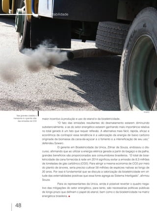 48
maior incentivo à produção e uso do etanol e da bioeletricidade.
“O fato das emissões resultantes do desmatamento estarem diminuindo
substancialmente, e as do setor energético estarem ganhando mais importância relativa
no total gerado é um fato que requer reflexão. A alternativa mais fácil, rápida, eficaz e
econômica de contrapor essa tendência é a valorização da energia de baixo carbono
originada da biomassa da cana-de-açúcar e o fomento e a intensificação de seu uso,”
defendeu Szwarc.
O gerente em Bioeletricidade da Unica, Zilmar de Souza, endossou o dis-
curso, afirmando que ao utilizar a energia elétrica gerada a partir do bagaço e da palha,
grandes benefícios são proporcionados aos consumidores brasileiros. “O total de bioe-
letricidade da cana fornecida à rede em 2014 significou evitar a emissão de 8,3 milhões
de toneladas de gás carbônico (CO2). Para atingir a mesma economia de CO2 por meio
do plantio de árvores, seria preciso cultivar 58 milhões de espécies nativas ao longo de
20 anos. Por isso é fundamental que se discuta a valorização da bioeletricidade em vir-
tude das externalidades positivas que essa fonte agrega ao Sistema Interligado”, afirmou
Souza.
Para os representantes da Unica, ainda é possível reverter o quadro nega-
tivo das mitigações do setor energético, para tanto, são necessárias políticas públicas
de longo prazo que definam o papel do etanol, bem como o da bioeletricidade na matriz
energética brasileira.
Sustentabilidade
Nas grandes cidades o
transporte é o grande vilão
das emissões de CO2
Arquivo
 