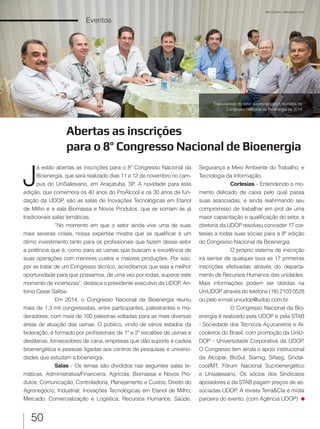 50
Eventos
Abertas as inscrições
para o 8º Congresso Nacional de Bioenergia
J
á estão abertas as inscrições para o 8º Congresso Nacional da
Bioenergia, que será realizado dias 11 e 12 de novembro no cam-
pus do UniSalesiano, em Araçatuba, SP. A novidade para esta
edição, que comemora os 40 anos do ProÁlcool e os 30 anos de fun-
dação da UDOP, são as salas de Inovações Tecnológicas em Etanol
de Milho e a sala Biomassa e Novos Produtos, que se somam às já
tradicionais salas temáticas.
“No momento em que o setor ainda vive uma de suas
mais severas crises, nossa expertise mostra que se qualificar é um
ótimo investimento tanto para os profissionais que fazem desse setor
a potência que é, como para as usinas que buscam a excelência de
suas operações com menores custos e maiores produções. Por isso,
por se tratar de um Congresso técnico, acreditamos que seja a melhor
oportunidade para que possamos, de uma vez por todas, superar este
momento de incertezas”, destaca o presidente executivo da UDOP, An-
tonio Cesar Salibe.
Em 2014, o Congresso Nacional da Bioenergia reuniu
mais de 1,3 mil congressistas, entre participantes, palestrantes e mo-
deradores, com mais de 100 palestras voltadas para as mais diversas
áreas de atuação das usinas. O público, vindo de vários estados da
federação, é formado por profissionais de 1º e 2º escalões de usinas e
destilarias, fornecedores de cana, empresas que dão suporte à cadeia
bioenergética e pessoas ligadas aos centros de pesquisas e universi-
dades que estudam a bioenergia.
Salas - Os temas são divididos nas seguintes salas te-
máticas: Administrativa/Financeira; Agrícola; Biomassa e Novos Pro-
dutos; Comunicação; Controladoria, Planejamento e Custos; Direito do
Agronegócio; Industrial; Inovações Tecnológicas em Etanol de Milho;
Mercado, Comercialização e Logística; Recursos Humanos; Saúde,
Ale Carolo / alecarolo.com
Segurança e Meio Ambiente do Trabalho; e
Tecnologia da Informação.
Cortesias - Entendendo o mo-
mento delicado de caixa pelo qual passa
suas associadas, e ainda reafirmando seu
compromisso de trabalhar em prol de uma
maior capacitação e qualificação do setor, a
diretoria da UDOP resolveu conceder 17 cor-
tesias a todas suas sócias para a 8ª edição
do Congresso Nacional da Bioenergia.
O próprio sistema de inscrição
irá isentar de qualquer taxa as 17 primeiras
inscrições efetivadas através do departa-
mento de Recursos Humanos das unidades.
Mais informações podem ser obtidas na
UniUDOP através do telefone (18) 2103 0528
ou pelo e-mail uniudop@udop.com.br.
O Congresso Nacional da Bio-
energia é realizado pela UDOP e pela STAB
- Sociedade dos Técnicos Açucareiros e Al-
cooleiros do Brasil, com promoção da UniU-
DOP - Universidade Corporativa da UDOP.
O Congresso tem ainda o apoio institucional
da Alcopar, BioSul, Siamig, Sifaeg, Sindal-
cool/MT, Fórum Nacional Sucroenergético
e Unisalesiano. Os sócios dos Sindicatos
apoiadores e da STAB pagam preços de as-
sociadas UDOP. A revista Terra&CIa é mídia
parceira do evento. (com Agência UDOP)
Especialistas do setor sucroenergético reunidos no
Congresso Nacional de Bioenergia de 2014
 