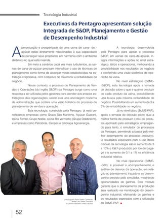 52
Tecnologia Industrial
Executivos da Pentagro apresentam solução
Integrada de S&OP, Planejamento e Gestão
de Desempenho Industrial
A
perpetuação e prosperidade de uma usina de cana- de -
açúcar estão diretamente relacionadas à sua capacidade
de perseguir seus propósitos em harmonia com o ambiente
dinâmico no qual está inserida.
Em meio a cenários cada vez mais turbulentos, as usi-
nas de cana-de-açúcar precisam intensificar o uso de técnicas de
planejamento como forma de alcançar metas estabelecidas na es-
tratégia corporativa, com o objetivo de maximizar a rentabilidade do
negócio.
Nesse contexto, o processo de Planejamento de Ven-
das e Operações (do inglês S&OP) da Pentagro surge como uma
resposta a ser utilizada pelos gestores para atender aos anseios es-
tratégicos das organizações, sendo esta uma abordagem moderna
da administração que confere uma visão holística do processo de
planejamento de vendas e operação.
Esta tecnologia, construída pela Pentagro, já está be-
neficiando empresas como Grupo São Martinho, Açúcar Guarani,
Usina Ferrari, Grupo Noble, Usina Rio Vermelho (Grupo Odebrecht),
e empresas como Petrobrás, Cenpes e Embrapa Agroenergia.
A tecnologia desenvolvida
pela Pentagro para apoiar o processo
S&OP, em usinas de cana-de-açúcar, in-
tegra informações e ações no nível estra-
tégico, tático e operacional, melhorando a
previsibilidade nos resultados do negócio
e conferindo uma visão sistêmica de ope-
ração da usina.
No nível estratégico (BdME-
-S&OP), esta tecnologia apoia a tomada
de decisão sobre o que e quanto produzir
de cada produto da usina, possibilitando
uma busca pela máxima rentabilidade de
negócio. Possibilitando um aumento de 3 a
5% de rentabilidade no negócio.
Já no nível tático (BdME-PAP),
apoia a tomada de decisão sobre qual a
melhor forma de produzir o mix de produ-
tos apontado pelo estratégico, empregan-
do para tanto, o simulador de processos
da Pentagro, permitindo a busca pelo me-
lhor desempenho do processo produtivo.
O resultados esperados com o uso deste
módulo da tecnologia são o aumento de 3
a 10% o KW.h produzido por ton de baga-
ço e o aumento de 0,1 a 1% na eficiência
industrial relativa.
No nível operacional (BdME-
-GDI), é possível o acompanhamento e
análise de desvios da operação, em rela-
ção ao planejamento traçado e ao desem-
penho previsto pelo simulador, mostrando
oportunidades de ganhos. Este módulo
garante que o planejamento da produção
seja realizado via monitoração do desem-
penho industrial, efetivando os ganhos e
os resultados esperados com a utilização
do BdME-PAP.
José Augusto Pazin Diretor Comercial,
André Lins Diretor Executivo
e Claudio Policastro Diretor Técnico
 