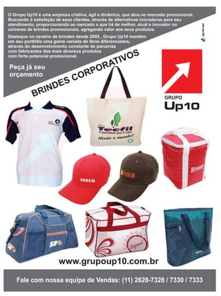 53
Fale com nossa equipe de Vendas: (11) 2628-7328 / 7330 / 7333
BRINDES CORPORATIVOS
O Grupo Up10 é uma empresa criativa, ágil e dinâmica, que atua no mercado promocional.
Buscando à satisfação de seus clientes, através de alternativas inovadoras para seu
atendimento, proporcionando ao mercado o que há de melhor, atual e inovador no
universo de brindes promocionais, agregando valor aos seus produtos.
Destaque no cenário de brindes desde 2005 , Grupo Up10 mantém
em seu portfólio uma gama variada de itens diferenciados,
através do desenvolvimento constante de parcerias
com fabricantes dos mais diversos produtos
com forte potencial promocional.
www.grupoup10.com.br
Peça já seu
orçamento
 