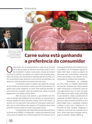 56
Carne suína está ganhando
a preferência do consumidor
Suinocultura
O
consumidor vem se surpreendendo a cada ida ao mercado
com a alta do preço de alimentos que fazem parte do dia a
dia do brasileiro. A saída, muitas vezes, é deixar de comprar
o produto ou substituir por opções com valores mais atraentes para o
bolso. De acordo com levantamento realizado pela Dunnhumby, mui-
tos consumidores estão deixando a carne bovina nas gôndolas e op-
tando por cortes da proteína suína para levar para casa.
A consultoria realizou a análise com dados de compras
de 22 milhões de consumidores e estima que 24% dos brasileiros mi-
graram para outras categorias de carne neste segundo semestre. A
carne suína tem ocupado o topo das preferências, sendo a primeira
opção para 41,5% destes consumidores.
Além do preço mais atrativo, o que também tem cha-
mado a atenção dos brasileiros na hora de fazer as compras são as
diversas opções de cortes de partes nobres, como o filé mignon e a
picanha, por um preço bem mais acessível. A pesquisa mostrou tam-
bém que os consumidores das classes A e B preferem levar outras
proteínas animais a optar por cortes mais baratos do boi.
A coordenadora do Projeto Nacional de Desenvolvimento
da Suinocultura (PNDS), Lívia Machado, credita esta preferência pela
carne suína ao trabalho de conscientização feito em parceria com a
Associação Brasileira dos Criadores de Su-
ínos (ABCS) e as 16 entidades regionais fi-
liadas. Além disso, o varejo se adaptou às
demandas dos consumidores, oferecendo
cortes porcionados e que atendem às ne-
cessidades do cotidiano dos brasileiros.
“Acreditamos na qualidade
da carne suína e o trabalho desenvolvido
até aqui tem mostrado que muitas pessoas
estão conhecendo e escolhendo cada vez
mais esta proteína que é a carne do equilí-
brio, porque reúne sabor, saúde, praticidade
e custo-benefício”, avalia a coordenadora. O
presidente da ABCS, Marcelo Lopes, acre-
dita que o atual momento econômico é uma
oportunidade para a população brasileira
conhecer a carne suína. “Estamos em um
momento de fazer escolhas inteligentes e
investir em uma carne rica e versátil como a
suína. Temos tudo para conquistar mais es-
paço no mercado”, analisa. (ABCS)
A carne suína tem ocupado o topo das
preferências, sendo a primeira opção para
41,5% destes consumidores
Marcelo Lopes: “Estamos
em um momento de fazer
escolhas inteligentes e
investir em uma carne rica e
versátil como a suína”
Arquivo
Agência Alesc
 