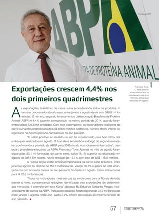 57
Exportações crescem 4,4% nos
dois primeiros quadrimestres
A
s exportações brasileiras de carne suína (considerando todos os produtos, in
natura e processados) totalizaram, entre janeiro e agosto deste ano, 340,8 mil to-
neladas. O número, segundo levantamentos da Associação Brasileira de Proteína
Animal (ABPA) é 4,4% superior ao registrado no mesmo período de 2014, quando foram
embarcadas 326,5 mil toneladas. Com este desempenho, os exportadores brasileiros de
carne suína obtiveram receita de US$ 826,6 milhões de dólares, número 16,6% inferior ao
registrado no mesmo período comparativo do ano passado.
“O saldo positivo acumulado no ano foi impulsionado pelo bom ritmo dos
embarques realizados em agosto. O fluxo deve ser mantido ao longo do segundo semes-
tre, confirmando a previsão da ABPA para 2015 de alta nos volumes embarcados”, des-
taca o presidente-executivo da ABPA, Francisco Turra. Apenas no mês de agosto foram
exportadas 50,1 mil toneladas de carne suína, saldo 16,1% superior ao alcançado em
agosto de 2014. Em receita, houve retração de 19,7%, com total de US$ 115,5 milhões.
A Rússia segue como principal importadora da carne suína brasileira. Entre
janeiro e agosto, foi destino de 153,8 mil toneladas, volume 36,8% superior ao total alcan-
çado nos oito primeiros meses do ano passado. Somente em agosto, foram embarcadas
para lá 22,6 mil toneladas.
“Todos os indicadores mostram que os embarques para a Rússia deverão
manter o ritmo, compensando reduções identificadas nas exportações de determina-
dos mercados, à exemplo de Hong Kong”, destaca Rui Eduardo Saldanha Vargas, vice-
-presidente de suínos da ABPA. Para o país asiático, foram exportadas 72,2 mil toneladas
entre janeiro e agosto deste ano, saldo 2,2% inferior em relação ao mesmo período do
ano passado.
Francisco Turra:
“O saldo positivo
acumulado no ano foi
impulsionado pelo bom
ritmo dos embarques
realizados em agosto”
Divulgação ABPA
 