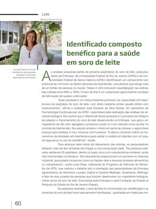 60
Leite
Identificado composto
benéfico para a saúde
em soro de leite
A
o analisar pequenas partes de proteína (peptídeos) do soro de leite, pesquisa-
dores da Embrapa, da Universidade Federal do Rio de Janeiro (UFRJ) e da Uni-
versidade Federal de Santa Catarina (UFSC) identificaram um componente com
potencial de minimizar os efeitos adversos da hipertensão, uma doença que atinge mais
de um bilhão de pessoas no mundo. Testes in vitro indicaram vasodilatação nas artérias
das cobaias entre 80% a 100%. O soro de leite é um subproduto agroindustrial resultado
da fabricação de queijos e derivados.
“Esse resultado é um indício bastante promissor da capacidade anti-hiper-
tensiva de peptídeos do soro de leite, com efeito bastante similar aquele obtido com
medicamentos”, afirma o professor José Eduardo da Silva Santos, do Laboratório de
Farmacologia Cardiovascular da UFSC, responsável pela realização das análises de ati-
vidade biológica. Ele explica que o diferencial dessa pesquisa é o processo tecnológico
de preparo e fracionamento do soro de leite desenvolvido na Embrapa, que gerou um
ingrediente de alto valor agregado a produtos e pode vir a ser utilizado como auxiliar no
controle da hipertensão. Seu estudo analisou o efeito em aorta de cobaias, e agora deve
avançar para análises in vivo, inclusive com humanos. “A ideia é conhecer melhor os me-
canismos da atividade anti-hipertensiva para validar o modelo em doentes com um grau
de segurança no uso de substância”, revela.
Para alcançar esse índice de relaxamento das artérias, os pesquisadores
testaram mais de dez amostras até chegar a uma composição ideal. “Na pesquisa reali-
zada validamos 25 peptídeos, dentre os quais cinco com características similares, ainda
não mencionados na literatura. Tais descobertas proporcionam um aumento no interesse
industrial, que poderá incorporar o soro ou frações dele a diversos produtos alimentícios
ou nutracêuticos”, conta Luísa Rosa, mestranda do Programa de Ciências de Alimen-
tos da UFRJ, que realizou o trabalho sob a orientação das pesquisadoras da Embrapa
Agroindústria de Alimentos Lourdes Cabral e Caroline Mellinger. Atualmente, Mellinger
é líder de dois projetos de pesquisa que buscam desenvolver um ingrediente biologica-
mente ativos do soro de leite, financiados pela Embrapa e pela Fundação de Amparo à
Pesquisa do Estado do Rio de Janeiro (Faperj).
Na pesquisa realizada, o soro de leite foi concentrado por ultrafiltração e as
proteínas do soro de leite foram parcialmente hidrolisadas, quebradas em moléculas me-
Lourdes Cabral é uma das
orientadoras das pesquisas
realizadas na Embrapa
Agroindústria de Alimentos
Agência de Notícias Embrapa
 