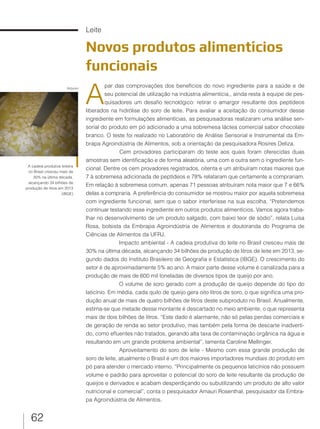62
Leite
Novos produtos alimentícios
funcionais
A
par das comprovações dos benefícios do novo ingrediente para a saúde e de
seu potencial de utilização na indústria alimentícia,, ainda resta à equipe de pes-
quisadores um desafio tecnológico: retirar o amargor resultante dos peptídeos
liberados na hidrólise do soro de leite. Para avaliar a aceitação do consumidor desse
ingrediente em formulações alimentícias, as pesquisadoras realizaram uma análise sen-
sorial do produto em pó adicionado a uma sobremesa láctea comercial sabor chocolate
branco. O teste foi realizado no Laboratório de Análise Sensorial e Instrumental da Em-
brapa Agroindústria de Alimentos, sob a orientação da pesquisadora Rosires Deliza.
Cem provadores participaram do teste aos quais foram oferecidas duas
amostras sem identificação e de forma aleatória, uma com e outra sem o ingrediente fun-
cional. Dentre os cem provadores registrados, oitenta e um atribuíram notas maiores que
7 à sobremesa adicionada de peptídeos e 78% relataram que certamente a comprariam.
Em relação à sobremesa comum, apenas 71 pessoas atribuíram nota maior que 7 e 66%
delas a compraria. A preferência do consumidor se mostrou maior por aquela sobremesa
com ingrediente funcional, sem que o sabor interferisse na sua escolha. “Pretendemos
continuar testando esse ingrediente em outros produtos alimentícios. Vamos agora traba-
lhar no desenvolvimento de um produto salgado, com baixo teor de sódio”, relata Luísa
Rosa, bolsista da Embrapa Agroindústria de Alimentos e doutoranda do Programa de
Ciências de Alimentos da UFRJ.
Impacto ambiental - A cadeia produtiva do leite no Brasil cresceu mais de
30% na última década, alcançando 34 bilhões de produção de litros de leite em 2013, se-
gundo dados do Instituto Brasileiro de Geografia e Estatística (IBGE). O crescimento do
setor é de aproximadamente 5% ao ano. A maior parte desse volume é canalizada para a
produção de mais de 600 mil toneladas de diversos tipos de queijo por ano.
O volume de soro gerado com a produção de queijo depende do tipo do
laticínio. Em média, cada quilo de queijo gera oito litros de soro, o que significa uma pro-
dução anual de mais de quatro bilhões de litros deste subproduto no Brasil. Anualmente,
estima-se que metade desse montante é descartado no meio ambiente, o que representa
mais de dois bilhões de litros. “Este dado é alarmante, não só pelas perdas comerciais e
de geração de renda ao setor produtivo, mas também pela forma de descarte inadverti-
do, como efluentes não tratados, gerando alta taxa de contaminação orgânica na água e
resultando em um grande problema ambiental”, lamenta Caroline Mellinger.
Aproveitamento do soro de leite - Mesmo com essa grande produção de
soro de leite, atualmente o Brasil é um dos maiores importadores mundiais do produto em
pó para atender o mercado interno. “Principalmente os pequenos laticínios não possuem
volume e padrão para aproveitar o potencial do soro de leite resultante da produção de
queijos e derivados e acabam desperdiçando ou subutilizando um produto de alto valor
nutricional e comercial”, conta o pesquisador Amauri Rosenthal, pesquisador da Embra-
pa Agroindústria de Alimentos.
A cadeia produtiva leiteira
no Brasil cresceu mais de
30% na última década,
alcançando 34 bilhões de
produção de litros em 2013
(IBGE)
Arquivo
 