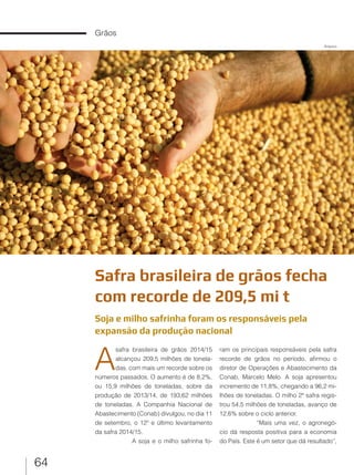 64
Grãos
Safra brasileira de grãos fecha
com recorde de 209,5 mi t
Soja e milho safrinha foram os responsáveis pela
expansão da produção nacional
A
safra brasileira de grãos 2014/15
alcançou 209,5 milhões de tonela-
das, com mais um recorde sobre os
números passados. O aumento é de 8,2%,
ou 15,9 milhões de toneladas, sobre da
produção de 2013/14, de 193,62 milhões
de toneladas. A Companhia Nacional de
Abastecimento (Conab) divulgou, no dia 11
de setembro, o 12º e último levantamento
da safra 2014/15.
A soja e o milho safrinha fo-
ram os principais responsáveis pela safra
recorde de grãos no período, afirmou o
diretor de Operações e Abastecimento da
Conab, Marcelo Melo. A soja apresentou
incremento de 11,8%, chegando a 96,2 mi-
lhões de toneladas. O milho 2ª safra regis-
trou 54,5 milhões de toneladas, avanço de
12,6% sobre o ciclo anterior.
“Mais uma vez, o agronegó-
cio dá resposta positiva para a economia
do País. Este é um setor que dá resultado”,
Arquivo
 