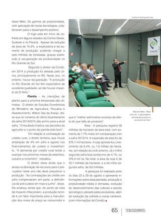 65
disse Melo. Os ganhos de produtividade,
com aplicação de novas tecnologias, cola-
boraram para o desempenho positivo.
O trigo está em início de co-
lheita em alguns estados do Centro-Oeste,
Sudeste e no Paraná. Apesar da redução
de área de 10,4%, a expectativa é de au-
mento de produção, podendo chegar a
sete milhões de toneladas, graças sobre-
tudo à recuperação da produtividade no
Rio Grande do Sul.
Segundo o diretor da Conab,
em 2014 a produção foi afetada pelo cli-
ma, principalmente no RS. Neste ano, no
entanto, houve recuperação. “A produção
no Rio Grande do Sul tem expectativa de
excelente qualidade, se não houver impac-
to do El Niño.”
Plantio - As intenções de
plantio para a próxima temporada são oti-
mistas. O diretor de Estudos Econômicos
do Ministério da Agricultura, Pecuária e
Abastecimento, Wilson Vaz de Araújo, dis-
se que os números do último levantamento
da safra 2014/2015 dão animo para a atual
safra. “O resultado implica nas decisões do
agricultor e o ponto de partida está bom”.
Em relação à contratação do
crédito rural, o diretor lembrou que houve
ampliação de 4% em julho e agosto nos
financiamentos de custeio e investimen-
to. “A demanda por crédito rural tende a
avançar nos próximos meses de setembro,
outubro e novembro”, ressaltou.
O diretor disse ainda que o
atraso na liberação de recursos para o pré-
-custeio neste ano não deve prejudicar a
produção. “As contratações de crédito em
julho compensaram, em parte, a deficiên-
cia de pré-custeio em maio e junho”, disse.
Ele analisou ainda que, do ponto de vista
de impacto inflacionário, a produção recor-
de é um fator importante para a manuten-
ção dos níveis de preço ao consumidor e
que é “melhor administrar excesso de ofer-
ta do que falta de produtos”.
Área - A pesquisa registra 58
milhões de hectares da área total, com au-
mento de 1,7% maior em comparação com
a safra 2013/14. A expansão da área foi de
976,1 mil hectares. A soja apresentou cres-
cimento de 6,4%, ou 1,9 milhão de hecta-
res, em relação ao ciclo anterior. Já o milho
segunda safra teve acréscimo de 4,1%, ou
376,4 mil ha. No total, a área da soja é de
32,1 milhões de hectares, e a de milho se-
gunda safra, de 9,6 milhões.
A pesquisa foi realizada entre
os dias 23 a 29 de agosto e apresenta in-
formações sobre área plantada, produção e
produtividade média e stimadas, evolução
do desenvolvimento das culturas e pacote
tecnológico utilizado pelos produtores, além
de evolução da colheita e outras variáveis.
(com informações da Conab)
Marcelo Melo: “Mais
uma vez, o agronegócio
dá resposta positiva à
economia do País”
Guilherme Rodrigues/Conab
 