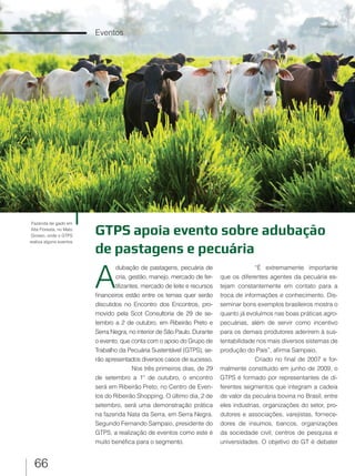 66
Eventos
GTPS apoia evento sobre adubação
de pastagens e pecuária
A
dubação de pastagens, pecuária de
cria, gestão, manejo, mercado de fer-
tilizantes, mercado de leite e recursos
financeiros estão entre os temas quer serão
discutidos no Encontro dos Encontros, pro-
movido pela Scot Consultoria de 29 de se-
tembro a 2 de outubro, em Ribeirão Preto e
Serra Negra, no interior de São Paulo. Durante
o evento, que conta com o apoio do Grupo de
Trabalho da Pecuária Sustentável (GTPS), se-
rão apresentados diversos casos de sucesso.
Nos três primeiros dias, de 29
de setembro a 1º de outubro, o encontro
será em Ribeirão Preto, no Centro de Even-
tos do Ribeirão Shopping. O último dia, 2 de
setembro, será uma demonstração prática
na fazenda Nata da Serra, em Serra Negra.
Segundo Fernando Sampaio, presidente do
GTPS, a realização de eventos como este é
muito benéfica para o segmento.
“É extremamente importante
que os diferentes agentes da pecuária es-
tejam constantemente em contato para a
troca de informações e conhecimento. Dis-
seminar bons exemplos brasileiros mostra o
quanto já evoluímos nas boas práticas agro-
pecuárias, além de servir como incentivo
para os demais produtores aderirem à sus-
tentabilidade nos mais diversos sistemas de
produção do País”, afirma Sampaio.
Criado no final de 2007 e for-
malmente constituído em junho de 2009, o
GTPS é formado por representantes de di-
ferentes segmentos que integram a cadeia
de valor da pecuária bovina no Brasil, entre
eles indústrias, organizações do setor, pro-
dutores e associações, varejistas, fornece-
dores de insumos, bancos, organizações
da sociedade civil, centros de pesquisa e
universidades. O objetivo do GT é debater
Fazenda de gado em
Alta Floresta, no Mato
Grosso, onde o GTPS
realiza alguns eventos
Divulgação
 