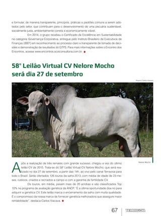 67
58º Leilão Virtual CV Nelore Mocho
será dia 27 de setembro
Nelore Mocho
Arquivo Carlos Viacava
A
pós a realização de três remates com grande sucesso, chegou a vez do último
leilão CV de 2015. Trata-se do 58º Leilão Virtual CV Nelore Mocho, que será rea-
lizado no dia 27 de setembro, a partir das 14h, ao vivo pelo canal Terraviva para
todo o Brasil. Serão ofertados 126 touros da safra 2013, com média de idade de 23 me-
ses, rústicos, criados e recriados a campo e com a garantia de fertilidade CV.
Os touros, em média, pesam mais de 20 arrobas e são classificados Top
10% no programa de avaliação genética da ANCP. “É a última oportunidade doa no para
adquirir a genética CV. Este leilão marca o encerramento da safra com muita qualidade.
É o compromisso da nossa marca de fornecer genética melhoradora que assegure maior
rentabilidade”, destaca Carlos Viacava.
e formular, de maneira transparente, princípios, práticas e padrões comuns a serem ado-
tados pelo setor, que contribuam para o desenvolvimento de uma pecuária sustentável,
socialmente justa, ambientalmente correta e economicamente viável.
Em 2014, o grupo recebeu o Certificado de Excelência em Sustentabilidade
na categoria Governança Corporativa, entregue pelo Instituto Brasileiro de Executivos de
Finanças (IBEF) em reconhecimento ao processo claro e transparente de tomada de deci-
sões e demonstração de resultados do GTPS. Para mais informações sobre o Encontro dos
Encontros, acesse www.encontros.scotconsultoria.com.br.
 