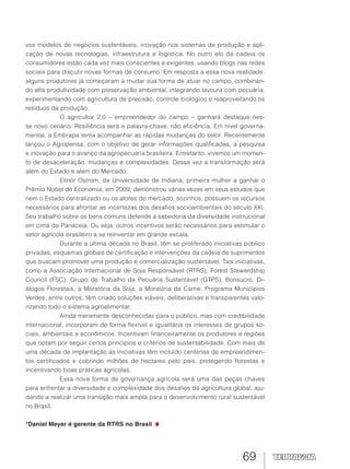 69
vos modelos de negócios sustentáveis, inovação nos sistemas de produção e apli-
cação de novas tecnologias, infraestrutura e logística. No outro elo da cadeia os
consumidores estão cada vez mais conscientes e exigentes, usando blogs nas redes
sociais para discutir novas formas de consumo. Em resposta a essa nova realidade,
alguns produtores já começaram a mudar sua forma de atuar no campo, combinan-
do alta produtividade com preservação ambiental, integrando lavoura com pecuária,
experimentando com agricultura de precisão, controle biológico e reaproveitando os
resíduos da produção.
O agricultor 2.0 – empreendedor do campo – ganhará destaque nes-
se novo cenário. Resiliência será a palavra-chave, não eficiência. Em nível governa-
mental, a Embrapa tenta acompanhar as rápidas mudanças do setor. Recentemente
lançou o Agropensa, com o objetivo de gerar informações qualificadas, a pesquisa
e inovação para o avanço da agropecuária brasileira. Entretanto, vivemos um momen-
to de desaceleração, mudanças e complexidades. Dessa vez a transformação será
além do Estado e além do Mercado.
Elinor Ostrom, da Universidade de Indiana, primeira mulher a ganhar o
Prêmio Nobel de Economia, em 2009, demonstrou várias vezes em seus estudos que
nem o Estado centralizado ou os atores do mercado, sozinhos, possuem os recursos
necessários para afrontar as incertezas dos desafios socioambientais do século XXI.
Seu trabalho sobre os bens comuns defende a sabedoria da diversidade institucional
em cima da Panaceia. Ou seja, outros incentivos serão necessários para estimular o
setor agrícola brasileiro a se reinventar em grande escala.
Durante a última década no Brasil, têm se proliferado iniciativas público
privadas, esquemas globais de certificação e intervenções da cadeia de suprimentos
que buscam promover uma produção e comercialização sustentável. Tais iniciativas,
como a Associação Internacional de Soja Responsável (RTRS), Forest Stewardship
Council (FSC), Grupo de Trabalho da Pecuária Sustentável (GTPS), Bonsucro, Di-
álogos Florestais, a Moratória da Soja, a Moratória da Carne, Programa Municípios
Verdes, entre outros, têm criado soluções viáveis, deliberativas e transparentes valo-
rizando todo o sistema agroalimentar.
Ainda meramente desconhecidas para o público, mas com credibilidade
internacional, incorporam de forma flexível e igualitária os interesses de grupos so-
ciais, ambientais e econômicos. Incentivam financeiramente os produtores e regiões
que optam por seguir certos princípios e critérios de sustentabilidade. Com mais de
uma década de implantação as iniciativas têm incluído centenas de empreendimen-
tos certificados e cobrindo milhões de hectares pelo país, protegendo florestas e
incentivando boas práticas agrícolas.
Essa nova forma de governança agrícola será uma das peças chaves
para enfrentar a diversidade e complexidade dos desafios da agricultura global, aju-
dando a realizar uma transição mais ampla para o desenvolvimento rural sustentável
no Brasil.
*Daniel Meyer é gerente da RTRS no Brasil
 