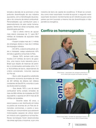 7
Alfred Szwarc - pesquisador das vantagens ambientais do
uso do etanol pela redução de emissões veiculares
Antonio Cesar Salibe - formador de capacitação humana, e
líder setorial de açúcar, etanol e bioeletricidade
Confira os homenageados
tomada a decisão de se promover a mais
profunda diversificação de sua indústria
açucareira, com a intensificação da produ-
ção e do consumo de etanol combustível.
Personalidades que contribuíram para o
desenvolvimento do setor serão homena-
geados. Dentre as várias conquistas, essa
diversificação permitiu:
- Que a oferta interna de açúcar
mais etanol crescesse de 7,1 para 88,7
milhões de toneladas de açúcares totais
recuperáveis;
- Fossem criados mais de 1,1 milhão
de empregos diretos e mais de 2 milhões
de empregos indiretos;
- Em 2015, o etanol combustível, ani-
dro e hidratado, esteja substituindo 42%
de toda a gasolina consumida no País;
- Desde 1975, tenham sido subs-
tituídos 2,41 bilhões de barris de gaso-
lina, uma marca muito relevante para o
Brasil que dispõe de reservas de petró-
leo e condensados estimadas entre 13,1
e 16,6 bilhões de barris, dependendo do
critério considerado, incluindo reservas
do Pré-sal;
- Que o valor da gasolina substituída
represente economia acumulada de mais
de 381 bilhões de dólares (em dólares
constantes de Dez/2014), incluindo o custo
da dívida externa evitada;
- Que desde 1975 o uso do etanol
combustível tenha evitado emissões de
mais de 800 milhões de toneladas de CO2
equivalente, e apenas em 2014 mais de 50
milhões de toneladas.
Durante estes 40 anos, o
etanol passou a ser distribuído em todos
os postos de revenda de um País de di-
mensões continentais, e aceito e reco-
nhecido por consumidores que adotaram
motorizações capazes de utilizar etanol
em mistura com a gasolina e na frota flex.
Novas tecnologias foram desenvolvidas
nas áreas agrícola e industrial, e por uma
indústria de bens de capital de excelência. O Brasil se consoli-
dou como maior exportador mundial de açúcar, e segundo maior
exportador de etanol, transformando-se em referência para outros
países que tem buscado a mesma rota de diversificação e inde-
pendência energética.
Arquivo
Arquivo
 