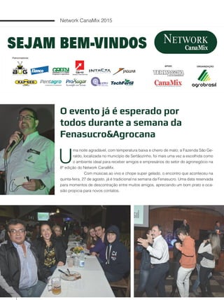 70
Network CanaMix 2015
O evento já é esperado por
todos durante a semana da
Fenasucro&Agrocana
U
ma noite agradável, com temperatura baixa e cheiro de mato; a Fazenda São Ge-
raldo, localizada no município de Sertãozinho, foi mais uma vez a escolhida como
o ambiente ideal para receber amigos e empresários do setor do agronegócio na
8ª edição do Network CanaMix.
Com músicas ao vivo e chope super gelado, o encontro que aconteceu na
quinta-feira, 27 de agosto, já é tradicional na semana da Fenasucro. Uma data reservada
para momentos de descontração entre muitos amigos, apreciando um bom prato e oca-
sião propicia para novos contatos.
 