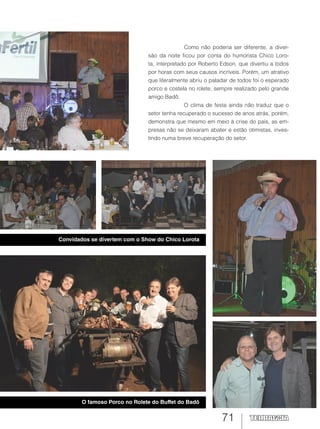 71
Como não poderia ser diferente, a diver-
são da noite ficou por conta do humorista Chico Loro-
ta, interpretado por Roberto Edson, que divertiu a todos
por horas com seus causos incríveis. Porém, um atrativo
que literalmente abriu o paladar de todos foi o esperado
porco e costela no rolete, sempre realizado pelo grande
amigo Badô.
O clima de festa ainda não traduz que o
setor tenha recuperado o sucesso de anos atrás, porém,
demonstra que mesmo em meio à crise do país, as em-
presas não se deixaram abater e estão otimistas, inves-
tindo numa breve recuperação do setor.
Convidados se divertem com o Show do Chico Lorota
O famoso Porco no Rolete do Buffet do Badô
 
