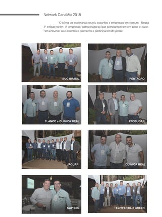 72
Network CanaMix 2015
O clima de esperança reuniu assuntos e empresas em comum. Nessa
8ª edição foram 11 empresas patrocinadoras que compareceram em peso e pude-
ram convidar seus clientes e parceiros a participarem do jantar.
BUG BRASIL PENTAGRO
PROSUGAR
JAGUAR
TECHFERTIL e GREEN
ELANCO e QUÍMICA REAL
KAP’SEG
QUÍMICA REAL
 