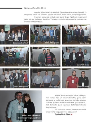 74
Usina São Martinho
Network CanaMix 2015
Algumas usinas como Usina Central Portuguesa da Venezuela, Guarani, Pi-
tangueiras, Umoe, São Martinho, Sonora, Vale Verde, dentre outras, estiveram presentes.
É sempre pensando em tudo isso, que o Grupo AgroBrasil, responsável
pelas edições da Revista Terra&Cia / CanaMix e do Guia de Compras SA, realiza anual-
mente a confraternização.
Apesar de um ano muito difícil, consegui-
mos realizar mais um Network CanaMix, quero assim
agradecer a confiança e a parceria de todos aqueles
que nos ajudaram a realizar mais este grande evento.
Isso demonstra que a esperança de tempos melhores
está bem viva.
Em 2016 com certeza faremos uma festa
ainda melhor e aguardaremos todos vocês!
Finaliza Plínio César.
Usina Central Portuguesa
da Venezuela e Gasil
Usina Guarani
Usina Pitangueiras Usina Sonora
Usina Pitangueiras
Usina Vale Verde
Usina Vale Verde
Usina Umoe
Plínio César e Ana Paula
Diretores do Grupo AgroBrasil
 