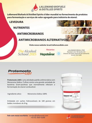 757575
Embalado em saches hidrossolúveis de 100 gramas em
baldes invioláveis de 8 kg.
Ingrediente ativo: Monensina Sódica 100%
Protemosto LAM é uma atividade padrão antimicrobina com
Monensina Sódica. É eﬁcaz contra uma grande variedade de
bactérias Gram-positivas que normalmente infectam a
fermentação do etanol combustível.
Fale com nosso escritório: vendas@lallemand.com
+55 62 3507 6200
Lallemand Biofuels & Distilled Spirits é líder mundial no fornecimento de produtos
para fermentação e serviços de valor agregado para indústria de etanol.
LALLEMAND BRASIL LTDA
Alameda A, lote 186 Quadra CHC
Chácaras São Pedro, Aparecida de Goiânia/GO
Tel: (62) 3507 6200
LEVEDURA
NUTRIENTES
ANTIMICROBIANOS
Parcerios:
ANTIMICROBIANOS ALTERNATIVOS
Visite nosso website: brazil.lallemandbds.com
 