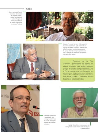 8
Cicero Junqueira Franco
- propositor do conceito
de Paridade Etanol –
Açúcar que viabilizou
a diversificação da
produção na direção
do etanol. Propositor e
pioneiro do Proálcool
Eduardo Pereira de Carvalho - liderou o setor
açucareiro brasileiro na ação promovida em
conjunto por Brasil, Austrália e Tailândia junto
à OMC, contra os subsídios a exportação
de açúcar da União Europeia, contribuindo
para a redução das distorções do comércio
internacional de açúcar
Capa
Fernando de La Riva
Averhoff - participante da defesa do
etanol brasileiro nas ações antidum-
ping e de direitos compensatórios junto
à Corte Internacional do Comercio, em
Washington, ação precursora da libera-
lização do comercio de etanol entre o
Brasil e os Estados Unidos
Gabriel Murgel Branco
- pesquisador das
vantagens ambientais
do uso do etanol pela
redução de emissões
veiculares
György Miklós Böhm - pesquisador das
vantagens do uso do etanol combustível para
a saúde humana
IPTV/USP
Companhia de Imprensa
Divulgação
 