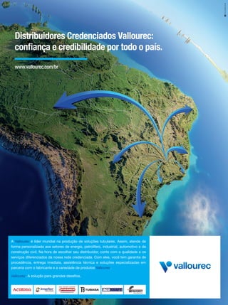 9
Distribuidores Credenciados Vallourec:
confiança e credibilidade por todo o país.
A Vallourec é líder mundial na produção de soluções tubulares. Assim, atende de
forma personalizada aos setores de energia, petrolífero, industrial, automotivo e da
construção civil. Na hora de escolher seu distribuidor, conte com a qualidade e os
serviços diferenciados da nossa rede credenciada. Com eles, você tem garantia de
procedência, entrega imediata, assistência técnica e soluções especializadas em
parceria com o fabricante e a variedade de produtos Vallourec.
Vallourec. A solução para grandes desafios.
www.vallourec.com/br
 