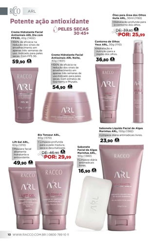 Sabonete
Facial de Algas
Marinhas ARL,
90g (1380)
•	Limpeza diária
antirradicais
livres.
16,90
2
Creme Hidratante Facial
Antissinais ARL Noite,
40g (1401)
•	100% de eficácia na
redução dos sinais de
envelhecimento em
apenas três semanas de
uso.Indicado para peles
secas. Com extratos de
Goji-berry e Physalis.
54,90 7
Contorno de Olhos
Yeux ARL, 30g (1110)
•	Hidratação e
nutrição para a
região dos olhos.
36,80 5
Lift Gel ARL,
60g (1210)
•	Máscara facial
altamente
hidratante e
antioxidante.
49,90 7
Creme Hidratante Facial
Antissinais ARL Dia com
FPS30, 40g (1402)
•	100% de eficácia na
redução dos sinais de
envelhecimento em
apenas três semanas de
uso. Indicado para peles
secas. Com FPS 30.
59,90 8
30 45+
Potente ação antioxidante
3
Sabonete Líquido Facial de Algas
Marinhas ARL, 150g (1382)
•	Limpeza diária antirradicais livres.
23,90
Bio Tenseur ARL,
80g (1370)
•	Limpeza profunda
para a pele madura,
seca e desvitalizada.
DE: 46,90
POR: 29,99
6
Óleo para Área dos Olhos
Huile ARL, 30ml (1190)
•	Hidratação profunda para
o contorno dos olhos.
DE: 39,80
POR: 25,99
5
ARL
WWW.RACCO.COM.BR | 0800 789 10 1110
 