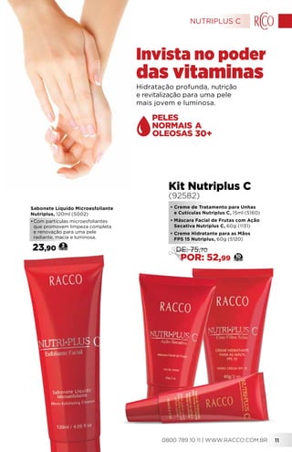 Hidratação profunda, nutrição
e revitalização para uma pele
mais jovem e luminosa.
Invista no poder
das vitaminas
•	Creme de Tratamento para Unhas
e Cutículas Nutriplus C, 15ml (5160)
• Máscara Facial de Frutas com Ação
Secativa Nutriplus C, 60g (1131)
•	Creme Hidratante para as Mãos
FPS 15 Nutriplus, 60g (5120)
Kit Nutriplus C
(92582)
10
DE: 75,70
POR: 52,99
30+
Sabonete Líquido Microesfoliante
Nutriplus, 120ml (5002)
•	Com partículas microesfoliantes
que promovem limpeza completa
e renovação para uma pele
radiante, macia e luminosa.
23,90 3
NUTRIPLUS C
0800 789 10 11 | WWW.RACCO.COM.BR 11
 