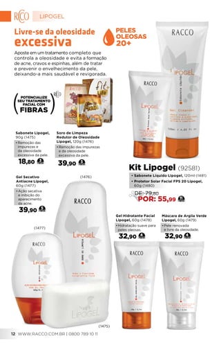 Máscara de Argila Verde
Lipogel, 60g (1479)
•	Pele renovada
e livre da oleosidade.
32,90 4
Gel Secativo
Antiacne Lipogel,
60g (1477)
•	Ação secativa
e inibição do
aparecimento
da acne.
39,90
5
Gel Hidratante Facial
Lipogel, 60g (1478)
•	Hidratação suave para
peles oleosas.
32,90 4
Soro de Limpeza
Redutor de Oleosidade
Lipogel, 120g (1476)
•	Remoção das impurezas
e da oleosidade
excessiva da pele.
39,90 5
Sabonete Lipogel,
90g (1475)
•	Remoção das
impurezas e
da oleosidade
excessiva da pele.
18,80 3
Aposte em um tratamento completo que
controla a oleosidade e evita a formação
de acne, cravos e espinhas, além de tratar
e prevenir o envelhecimento da pele,
deixando-a mais saudável e revigorada.
Livre-se da oleosidade
excessiva
(1475)
(1477)
(1476) • Sabonete Líquido Lipogel, 120ml (1481)
• Protetor Solar Facial FPS 20 Lipogel,
60g (1480)
Kit Lipogel (92581)
11
DE: 79,80
POR: 55,99
20+
FIBRAS
LIPOGEL
WWW.RACCO.COM.BR | 0800 789 10 1112
 