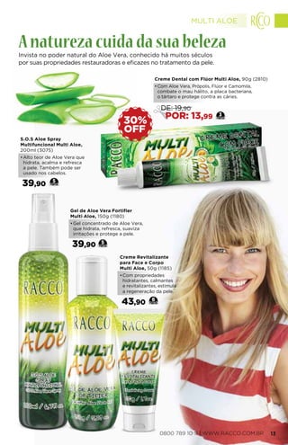 Gel de Aloe Vera Fortifier
Multi Aloe, 150g (1180)
•	Gel concentrado de Aloe Vera,
que hidrata, refresca, suaviza
irritações e protege a pele.
39,90 5
Creme Revitalizante
para Face e Corpo
Multi Aloe, 50g (1185)
•	Com propriedades
hidratantes, calmantes
e revitalizantes, estimula
a regeneração da pele.
43,90 6
S.O.S Aloe Spray
Multifuncional Multi Aloe,
200ml (3075)
•	Alto teor de Aloe Vera que
hidrata, acalma e refresca
a pele. Também pode ser
usado nos cabelos.
39,90 5
OFF
30%
Invista no poder natural do Aloe Vera, conhecido há muitos séculos
por suas propriedades restauradoras e eficazes no tratamento da pele.
Anaturezacuidadasuabeleza
Creme Dental com Flúor Multi Aloe, 90g (2810)
•	Com Aloe Vera, Própolis, Flúor e Camomila,
combate o mau hálito, a placa bacteriana,
o tártaro e protege contra as cáries.
3
DE: 19,90
POR: 13,99
MULTI ALOE
0800 789 10 11 | WWW.RACCO.COM.BR 13
 
