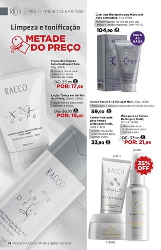 PARA
AS
MÃOS
Clear Age Hidratante para Mãos com
Ação Clareadora, 60g (1101)
•	Uniformização no tom da pele das
mãos e fim das manchas, com FPS 15.
104,90 14Limpeza e tonificação
Loção Tônica em Gel Bio
Actif Pele, 150ml (1390)
•	Loção tônica para peles
normais a secas.
5
DE: 38,90
POR: 19,45
Creme de Limpeza
Facial Nettoyant Pele,
50g (1035)
•	Limpeza diária para
peles com sinais
visíveis de idade.
5
DE: 35,90
POR: 17,95
Creme Relaxante
para Pernas
Defatigant Multi,
120g (1421)
•	Creme relaxante
e refrescante para
pernas e pés.
33,90 5
Óleo para as Pernas
Defatigant Multi,
120ml (1420)
•	Óleo relaxante
e refrescante para
pernas e pés.
5
DE: 33,90
POR: 21,99
Creme Facial AHA Puissant Multi, 50g (1460)
•	Renovação e clareamento facial com Ácido Glicólico.
59,90 8
(1420)
(1460)
OFF
35%
(1421)
WWW.RACCO.COM.BR | 0800 789 10 1114
MULTI | PELE | CLEAR AGE
 