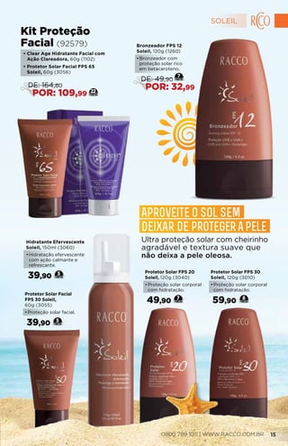Protetor Solar FPS 30
Soleil, 120g (3010)
•	Proteção solar corporal
com hidratação.
59,90 8
Protetor Solar FPS 20
Soleil, 120g (3040)
•	Proteção solar corporal
com hidratação.
49,90 7
Protetor Solar Facial
FPS 30 Soleil,
60g (3055)
•	Proteção solar facial.
39,90 5
• Clear Age Hidratante Facial com
Ação Clareadora, 60g (1102)
• Protetor Solar Facial FPS 65
Soleil, 60g (3056)
Kit Proteção
Facial (92579)
22
DE: 164,80
POR: 109,99
Hidratante Efervescente
Soleil, 150ml (3060)
•	Hidratação efervescente
com ação calmante e
refrescante.
39,90 5
Bronzeador FPS 12
Soleil, 120g (1260)
•	Bronzeador com
proteção solar rico
em betacaroteno.
7
DE: 49,90
POR: 32,99
Ultra proteção solar com cheirinho
agradável e textura suave que
não deixa a pele oleosa.
Aproveite o sol sem
deixar de proteger a pele
SOLEIL
0800 789 1011 | WWW.RACCO.COM.BR 15
 