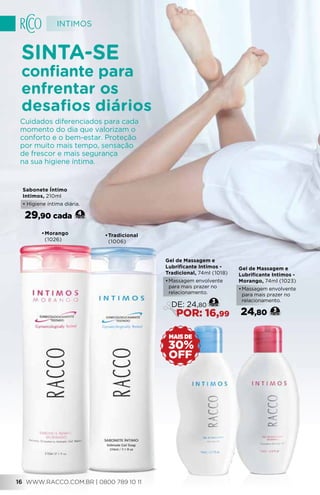 •	Tradicional
(1006)
•	Morango
(1026)
Sabonete Íntimo
Intimos, 210ml
• Higiene íntima diária.
29,90 cada 4
Gel de Massagem e
Lubrificante Intimos -
Morango, 74ml (1023)
•	Massagem envolvente
para mais prazer no
relacionamento.
24,80 3
Gel de Massagem e
Lubrificante Intimos -
Tradicional, 74ml (1018)
•	Massagem envolvente
para mais prazer no
relacionamento.
3
DE: 24,80
POR: 16,99
Sinta-se
confiante para
enfrentar os
desafios diários
Cuidados diferenciados para cada
momento do dia que valorizam o
conforto e o bem-estar. Proteção
por muito mais tempo, sensação
de frescor e mais segurança
na sua higiene íntima.
OFF
30%
MAIS DE
INTIMOS
WWW.RACCO.COM.BR | 0800 789 10 111616
 