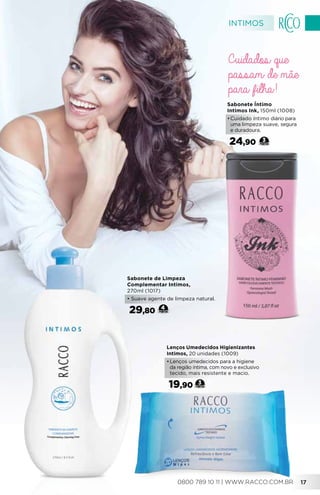 Sabonete de Limpeza
Complementar Intimos,
270ml (1017)
• Suave agente de limpeza natural.
29,80 4
Sabonete Íntimo
Intimos Ink, 150ml (1008)
•	Cuidado íntimo diário para
uma limpeza suave, segura
e duradoura.
24,90 3
Lenços Umedecidos Higienizantes
Intimos, 20 unidades (1009)
•	Lenços umedecidos para a higiene
da região íntima, com novo e exclusivo
tecido, mais resistente e macio.
19,90 3
Cuidados que
passam de mãe
para filha!
INTIMOS
0800 789 10 11 | WWW.RACCO.COM.BR 17
 