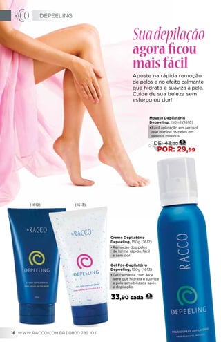 Creme Depilatório
Depeeling, 150g (1612)
•	Remoção dos pelos
de forma rápida, fácil
e sem dor.
Gel Pós-Depilatório
Depeeling, 150g (1613)
•	Gel calmante com Aloe
Vera que hidrata e suaviza
a pele sensibilizada após
a depilação.
33,90 cada 5
Mousse Depilatório
Depeeling, 150ml (1610)
•	Fácil aplicação em aerosol
que elimina os pelos em
poucos minutos.
6
DE: 43,90
POR: 29,99
Suadepilação
agoraficou
maisfácil
Aposte na rápida remoção
de pelos e no efeito calmante
que hidrata e suaviza a pele.
Cuide de sua beleza sem
esforço ou dor!
(1612) (1613)
DEPEELING
WWW.RACCO.COM.BR | 0800 789 10 1118
 