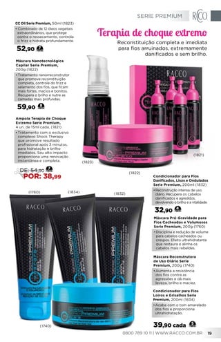 Máscara Reconstrutora
de Uso Diário Serie
Premium, 200g (1740)
•	Aumenta a resistência
dos fios contra as
agressões e dá mais
leveza, brilho e maciez.
Máscara Pró-Gravidade para
Fios Cacheados e Volumosos
Serie Premium, 200g (1760)
•	Disciplina e redução de volume
para cabelos cacheados ou
crespos. Efeito ultrahidratante
que restaura e alinha os
cabelos mais rebeldes.
Máscara Nanotecnológica
Capilar Serie Premium,
200g (1822)
•	Tratamento nanorreconstrutor
que promove reconstituição
completa, controle do frizz e
selamento dos fios, que ficam
mais fortes, macios e bonitos.
Recupera o brilho e nutre as
camadas mais profundas.
59,90 8
CC Oil Serie Premium, 50ml (1823)
• Combinado de 12 óleos vegetais
extraordinários, que protege
contra o ressecamento, controla
o frizz e hidrata profundamente.
52,90 7
Condicionador para Fios
Danificados, Lisos e Ondulados
Serie Premium, 200ml (1832)
•	Reconstrução intensa de uso
diário. Recupera os cabelos
danificados e agredidos,
devolvendo o brilho e a vitalidade.
32,90
4
Condicionador para Fios
Loiros e Grisalhos Serie
Premium, 200ml (1834)
•	Acaba com o tom amarelado
dos fios e proporciona
ultrahidratação.
Ampola Terapia de Choque
Extremo Serie Premium,
4 un. de 15ml cada, (1821)
•	Tratamento com o exclusivo
complexo Shock Therapy
que promove resultado
profissional após 3 minutos,
para hidratação e brilho
imediatos. Seu alto impacto
proporciona uma renovação
instantânea e completa.
7
DE: 54,90
POR: 38,99
5
39,90 cada
(1760)
(1821)
(1823)
(1822)
(1832)(1834)
(1740)
Terapia de choque extremo
Reconstituição completa e imediata
para fios arruinados, extremamente
danificados e sem brilho.
SERIE PREMIUM
0800 789 10 11 | WWW.RACCO.COM.BR 19
 