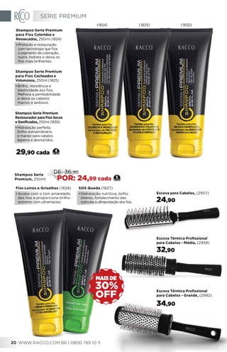 Shampoo Serie Premium
Restaurador para Fios Secos
e Danificados, 250ml (1830)
•	Hidratação perfeita,
brilho extraordinário
e maciez para cabelos
ásperos e desnutridos.
Shampoo Serie Premium
para Fios Cacheados e
Volumosos, 250ml (1825)
•	Brilho, resistência e
elasticidade aos fios.
Melhora a penteabilidade
e deixa os cabelos
macios e sedosos.
Shampoo Serie Premium
para Fios Coloridos e
Ressecados, 250ml (1824)
•	Proteção e restauração
com tecnologia que fixa
o pigmento da coloração,
nutre, hidrata e deixa os
fios mais brilhantes.
29,90 cada 4
Fios Loiros e Grisalhos (1828)
•	Acaba com o tom amarelado
dos fios e proporciona brilho
extremo com ultramaciez.
SOS Queda (1827)
•	Hidratação nutritiva, brilho
intenso, fortalecimento das
cutículas e ultraproteção dos fios.
Shampoo Serie
Premium, 250ml
5
DE: 36,90
POR: 24,99 cada
(1824) (1825) (1830)
Escova Térmica Profissional
para Cabelos - Grande, (2982)
34,90
Escova para Cabelos, (2957)
24,90
Escova Térmica Profissional
para Cabelos - Média, (2958)
32,90
OFF
30%
MAIS DE
SERIE PREMIUM
WWW.RACCO.COM.BR | 0800 789 10 1120
 