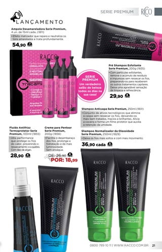 Pré Shampoo Esfoliante
Serie Premium, 200g (1835)
•	Com partículas esfoliantes,
remove o acúmulo de resíduos
e impurezas sem ressecar os fios,
preparando-os para receberem
os outros tratamentos capilares.
Deixa uma agradável sensação
de limpeza e refrescância.
29,90 4
Fluído Antifrizz
Termoprotetor Serie
Premium, 100ml (1855)
•	Alta performance
que protege os fios
do calor, prevenindo o
ressecamento eaquebra.
Comóleodeargan.
28,90 4
Creme para Pentear
Serie Premium,
200g (1856)
•	Facilita o desembaraço
dos fios, prolonga a
hidratação e dá mais
luminosidade.
Sem enxágue.
4
DE: 26,90
POR: 18,99
Shampoo Anticaspa Serie Premium, 250ml (1831)
•	Conjunto de ativos tecnológicos que elimina
a caspa sem ressecar os fios, deixando-os
mais bem tratados, macios e brilhantes. Alivia
a coceira e forma um filme protetor que auxilia
a retenção da umidade.
Shampoo Normalizador da Oleosidade
Serie Premium, 250ml (1829)
•	Deixa os fios mais soltos e com mais movimento.
5
36,90 cada
Serie
Premium
Um verdadeiro
salão de beleza
todos os dias na
sua casa!
Ampola Desamareladora Serie Premium,
4 un. de 15ml cada, (1811)
•	Efeito matizador que repara e neutraliza os
tons amarelados e trata profundamente.
54,90 7
SERIE PREMIUM
0800 789 10 11 | WWW.RACCO.COM.BR 21
 