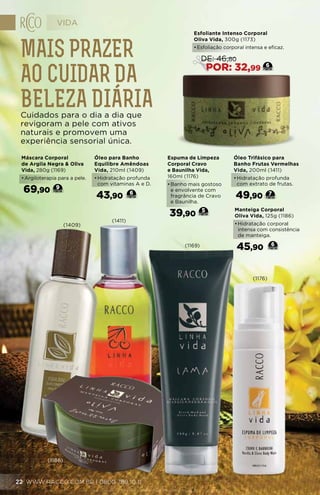 Máscara Corporal
de Argila Negra & Oliva
Vida, 280g (1169)
•	Argiloterapia para a pele.
69,90 9
Espuma de Limpeza
Corporal Cravo
e Baunilha Vida,
160ml (1176)
•	Banho mais gostoso
e envolvente com
fragrância de Cravo
e Baunilha.
39,90
5
Óleo para Banho
Equilibre Amêndoas
Vida, 210ml (1409)
•	Hidratação profunda
com vitaminas A e D.
43,90 6
Óleo Trifásico para
Banho Frutas Vermelhas
Vida, 200ml (1411)
•	Hidratação profunda
com extrato de frutas.
49,90 7
Manteiga Corporal
Oliva Vida, 125g (1186)
•	Hidratação corporal
intensa com consistência
de manteiga.
45,90 6
Esfoliante Intenso Corporal
Oliva Vida, 300g (1173)
•	Esfoliação corporal intensa e eficaz.
6
DE: 46,80
POR: 32,99
Mais prazer
ao cuidar da
beleza diáriaCuidados para o dia a dia que
revigoram a pele com ativos
naturais e promovem uma
experiência sensorial única.
(1169)
(1176)
(1409)
(1411)
(1186)
VIDA
WWW.RACCO.COM.BR | 0800 789 10 1122
 