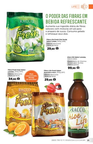 Mais
concentrado.
Rende
20 porções!
Fibra Fresh Soja Sabor
Laranja, 200g (919)
•	Bebida refrescante
fonte de fibras.
34,90 5
Fibra Life Fresh Sabor
Guaraná e Açaí, 200g (917)
•	Bebida refrescante
fonte de fibras.
29,80 4
Aloe Life Sabor Laranja,
500ml (950)
•	Suplemento de Vitamina
C com sabor de Aloe
Vera e Laranja.
99,90 13
O poder das fibras em
bebida refrescante
Aumente sua ingestão diária de fibras
solúveis com misturas em pó para
o preparo de sucos. Consuma gelado
e refresque seus dias.
Fibra Life Fresh Chá Verde
Sabor Limão, 200g (918)
•	Bebida refrescante
fonte de fibras.
29,80 4
LIFE
250800 789 10 11 | WWW.RACCO.COM.BR
 