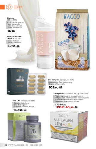 Fibra Life Rico em
Cálcio, 400g (907)
•	Shake fonte de
fibras e vitaminas.
69,90 9
Shakeira,
500ml (589)
•	Com compartimento
para transportar
uma dose extra de
shake ainda em pó.
16,90
Life Complex, 60 cápsulas (930)
•	Cápsulas de Óleo de Cártamo,
Cromo e Vitamina E.
109,90 15
Slim Life, 60 cápsulas (958)
•	Cápsulas de Cafeína,
Óleo de Gergelim
e Óleo de Semente de Uva.
139,90 19
Collagen Life - 12 sachês de 20g cada (943)
•	Pó para o preparo de bebida à base de
colágeno, sem adição de sódio e conservantes.
3 unidades de cada sabor: Citrus, Maçã,
Tangerina e Abacaxi com Hortelã.
9
DE: 69,80
POR: 45,99
LIFE
WWW.RACCO.COM.BR | 0800 789 10 1126
 